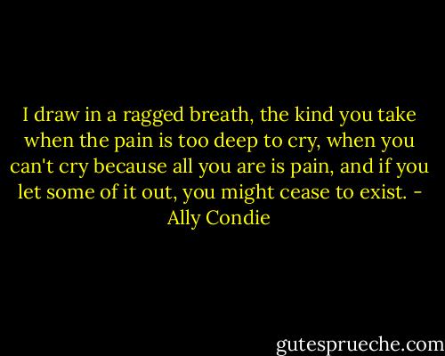 I draw in a ragged breath, the kind you take when the pain is too deep to cry, when you can't cry because all you are is pain, and if you let some of it out, you might cease to exist. - Ally Condie