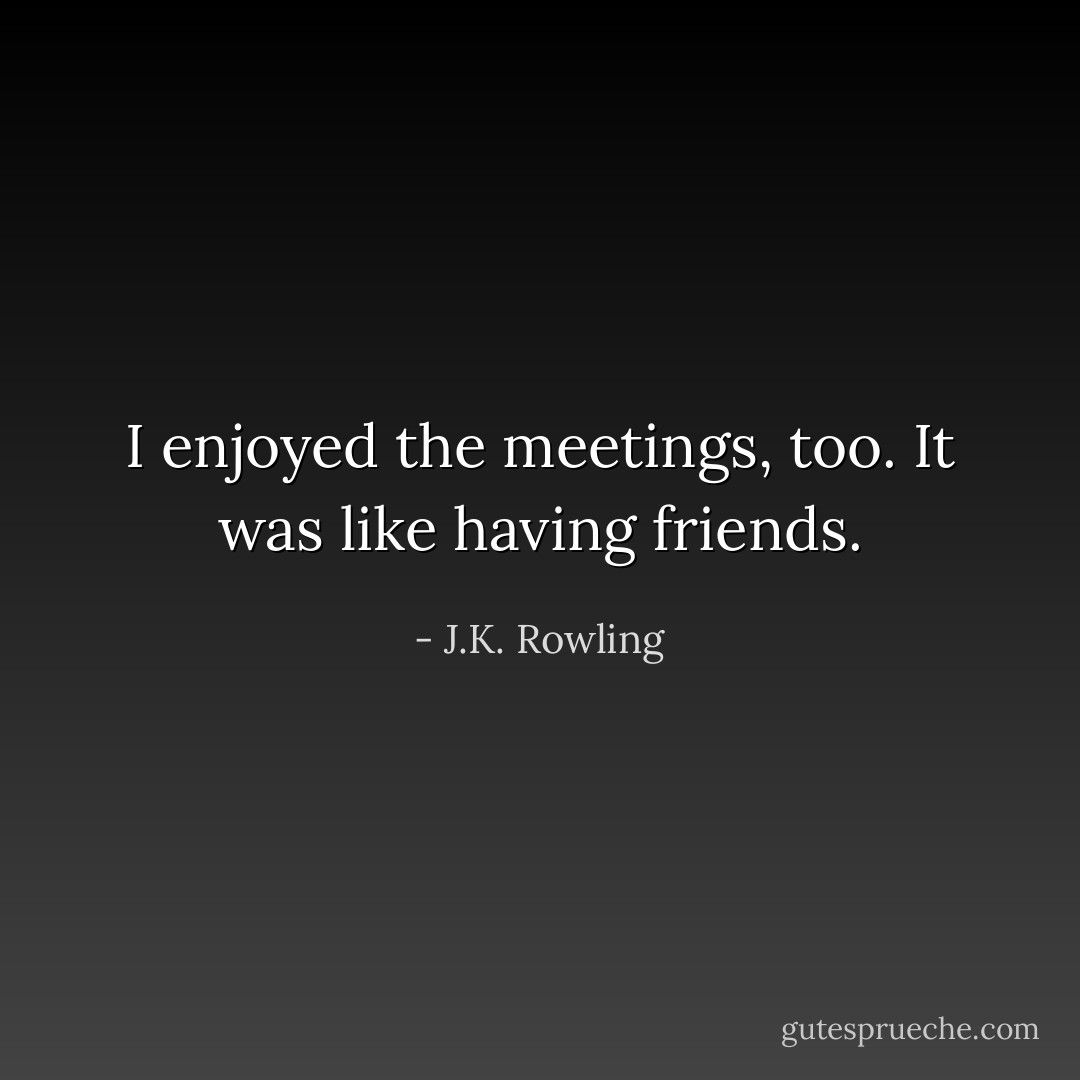 I enjoyed the meetings, too. It was like having friends. - J.K. Rowling