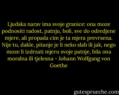 Ljudska narav ima svoje granice: ona moze podnositi radost, patnju, boli, sve do odredjene mjere, ali propada cim je ta mjera prevrsena. Nije tu, dakle, pitanje je li neko slab ili jak, nego moze li izdrzati mjeru svoje patnje, bila ona moralna ili tjelesna - Johann Wolfgang von Goethe