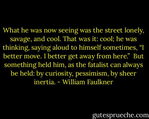 What he was now seeing was the street lonely, savage, and cool. That was it: cool; he was thinking, saying aloud to himself sometimes, “I better move. I better get away from here.”<br /><br />But something held him, as the fatalist can always be held: by curiosity, pessimism, by sheer inertia. - William Faulkner