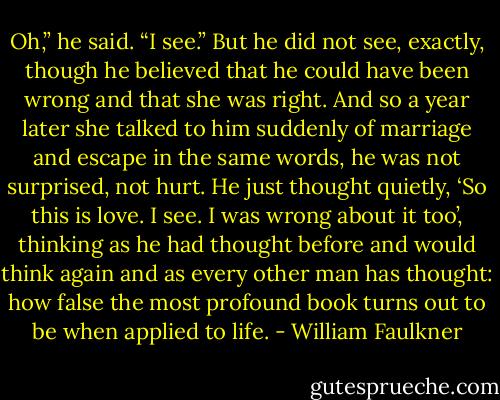 Oh,” he said. “I see.” But he did not see, exactly, though he believed that he could have been wrong and that she was right. And so a year later she talked to him suddenly of marriage and escape in the same words, he was not surprised, not hurt. He just thought quietly, ‘So this is love. I see. I was wrong about it too’, thinking as he had thought before and would think again and as every other man has thought: how false the most profound book turns out to be when applied to life. - William Faulkner