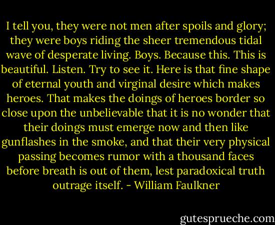 I tell you, they were not men after spoils and glory; they were boys riding the sheer tremendous tidal wave of desperate living. Boys. Because this. This is beautiful. Listen. Try to see it. Here is that fine shape of eternal youth and virginal desire which makes heroes. That makes the doings of heroes border so close upon the unbelievable that it is no wonder that their doings must emerge now and then like gunflashes in the smoke, and that their very physical passing becomes rumor with a thousand faces before breath is out of them, lest paradoxical truth outrage itself. - William Faulkner
