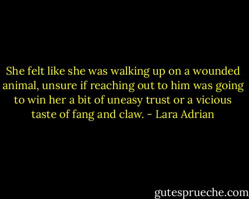 She felt like she was walking up on a wounded animal, unsure if reaching out to him was going to win her a bit of uneasy trust or a vicious taste of fang and claw. - Lara Adrian