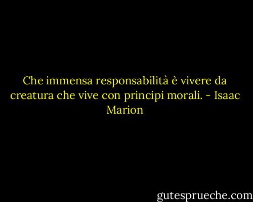 Che immensa responsabilità è vivere da creatura che vive con principi morali. - Isaac Marion