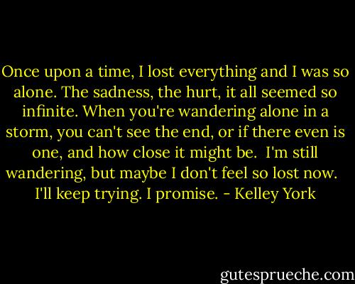 Once upon a time, I lost everything and I was so alone. The sadness, the hurt, it all seemed so infinite. When you're wandering alone in a storm, you can't see the end, or if there even is one, and how close it might be.<br /><br />I'm still wandering, but maybe I don't feel so lost now. <br /><br />I'll keep trying. I promise. - Kelley York