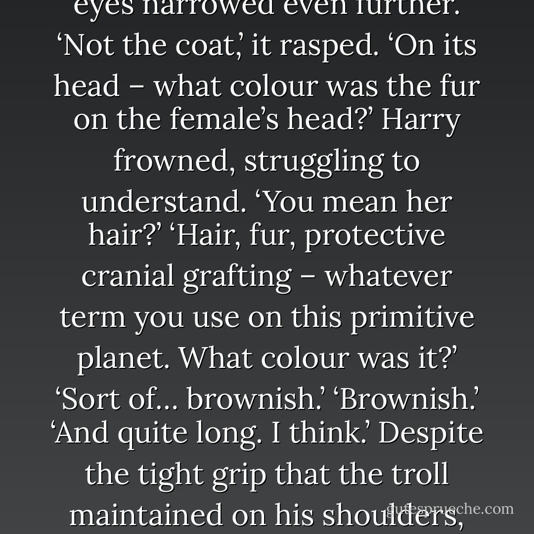 Explain,’ the troll hissed.<br />‘Explain what? I was just…’ Harry pointed back the way he’d come. ‘Let me go, please, sir. I won’t breathe a word about what I seen. Not about you nor the dead body.’<br />‘Explain the dead body,’ the troll said, shaking Harry so violently that his teeth rattled. <br />‘It’s a body,’ he said when he could finally draw breath. ‘And it’s dead. A woman, in a coat, bleeding.’<br />‘What colour fur?’ the troll demanded.<br />‘It’s not fur, it’s probably wool.’<br />The creature’s eyes narrowed even further. ‘Not the coat,’ it rasped. ‘On its head – what colour was the fur on the female’s head?’<br />Harry frowned, struggling to understand. ‘You mean her hair?’<br />‘Hair, fur, protective cranial grafting – whatever term you use on this primitive planet. What colour was it?’<br />‘Sort of… brownish.’<br />‘Brownish.’<br />‘And quite long. I think.’ Despite the tight grip that the troll maintained on his shoulders, Harry managed to get one hand up high enough to show how long the dead woman’s hair had been. ‘About this long.’<br />The grip on his shoulders loosened and Harry felt himself sag. Then he stumbled forwards under a near-crippling slap on his back.<br />‘Good lad,’ the troll said. ‘Your observational skills are adequate. You would make a good forward sniper.’<br />‘Oh, um, thank you, sir.’ Harry swallowed. ‘Can I go now? - Justin Richards