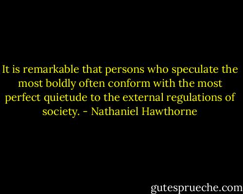 It is remarkable that persons who speculate the most boldly often conform with the most perfect quietude to the external regulations of society. - Nathaniel Hawthorne