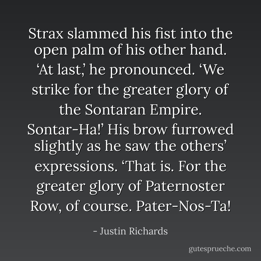Strax slammed his fist into the open palm of his other hand. ‘At last,’ he pronounced. ‘We strike for the greater glory of the Sontaran Empire. Sontar-Ha!’ His brow furrowed slightly as he saw the others’ expressions. ‘That is. For the greater glory of Paternoster Row, of course. <i>Pater-Nos-Ta</i>! - Justin Richards
