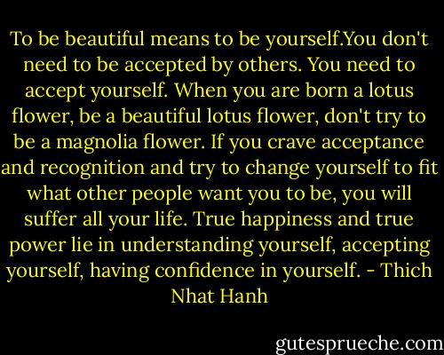 To be beautiful means to be yourself.You don't need to be accepted by others. You need to accept yourself. When you are born a lotus flower, be a beautiful lotus flower, don't try to be a magnolia flower. If you crave acceptance and recognition and try to change yourself to fit what other people want you to be, you will suffer all your life. True happiness and true power lie in understanding yourself, accepting yourself, having confidence in yourself. - Thich Nhat Hanh