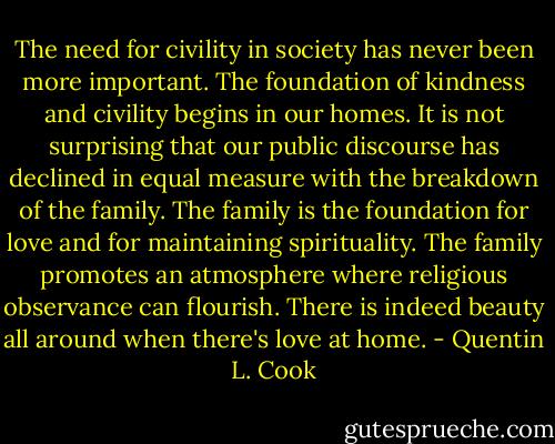 The need for civility in society has never been more important. The foundation of kindness and civility begins in our homes. It is not surprising that our public discourse has declined in equal measure with the breakdown of the family. The family is the foundation for love and for maintaining spirituality. The family promotes an atmosphere where religious observance can flourish. There is indeed beauty all around when there's love at home. - Quentin L. Cook