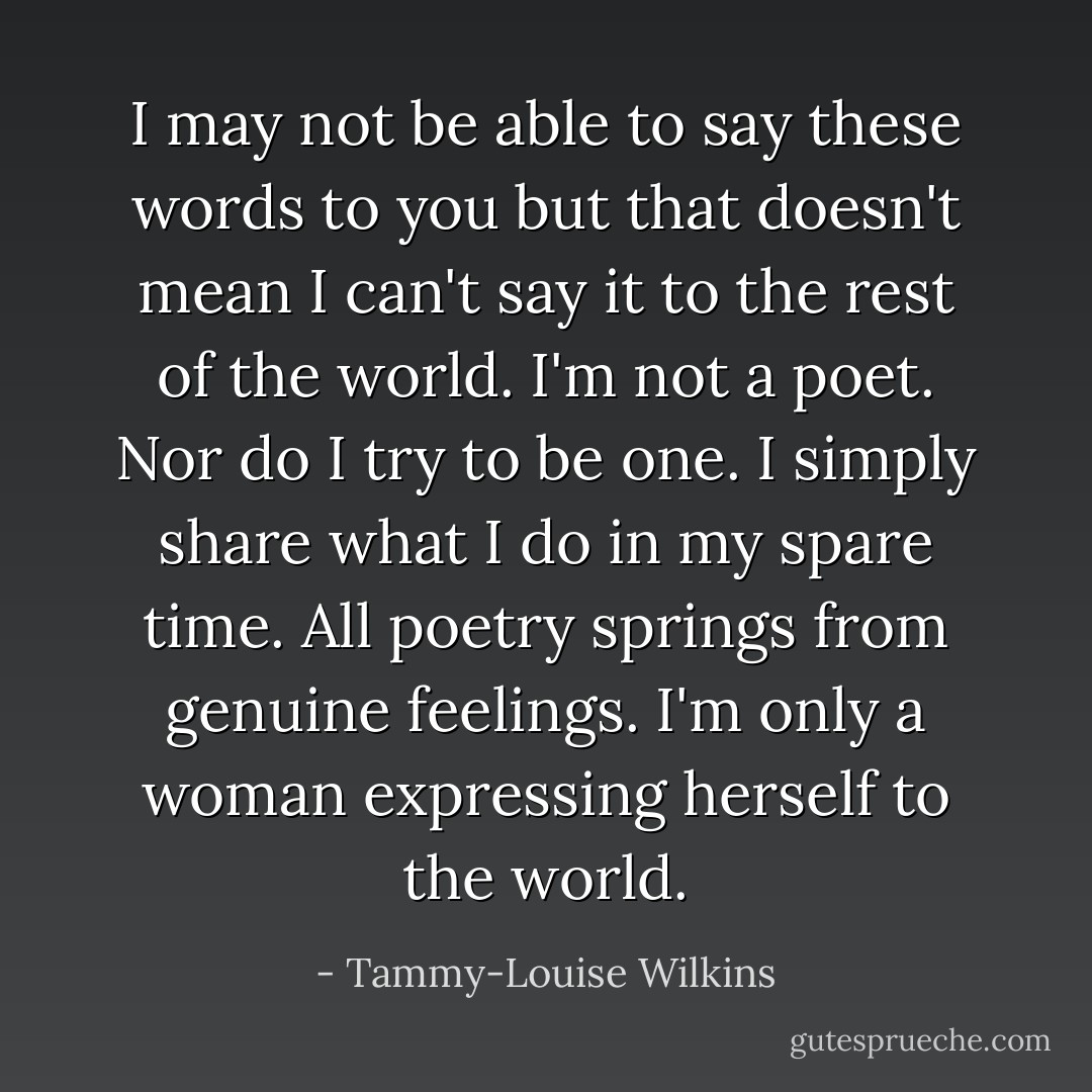 I may not be able to say these words to you but that doesn't mean I can't say it to the rest of the world. I'm not a poet. Nor do I try to be one. I simply share what I do in my spare time. All poetry springs from genuine feelings. I'm only a woman expressing herself to the world. - Tammy-Louise Wilkins