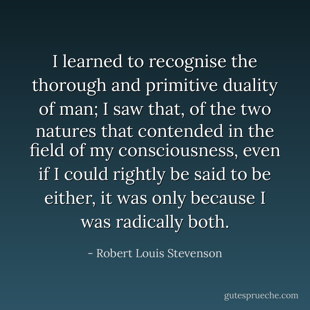 I learned to recognise the thorough and primitive duality of man; I saw that, of the two natures that contended in the field of my consciousness, even if I could rightly be said to be either, it was only because I was radically both. - Robert Louis Stevenson