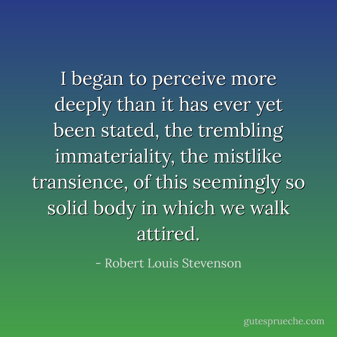 I began to perceive more deeply than it has ever yet been stated, the trembling immateriality, the mistlike transience, of this seemingly so solid body in which we walk attired. - Robert Louis Stevenson