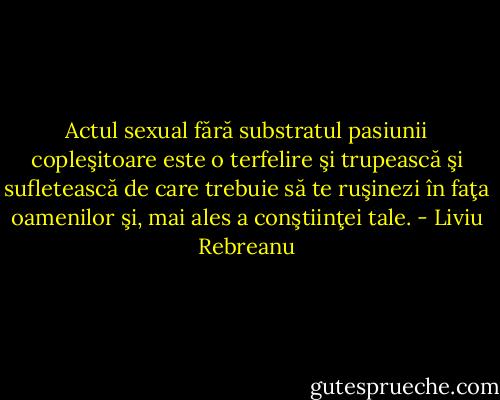 Actul sexual fără substratul pasiunii copleşitoare este o terfelire şi trupească şi sufletească de care trebuie să te ruşinezi în faţa oamenilor şi, mai ales a conştiinţei tale. - Liviu Rebreanu