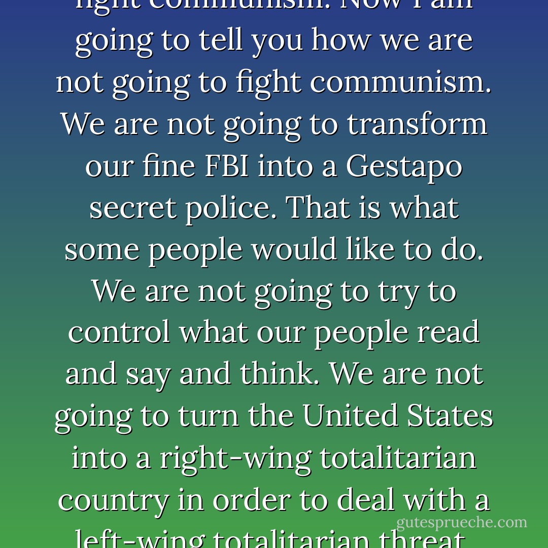 [we are] going to continue to fight communism. Now I am going to tell you how we are not going to fight communism. We are not going to transform our fine FBI into a Gestapo secret police. That is what some people would like to do. We are not going to try to control what our people read and say and think. We are not going to turn the United States into a right-wing totalitarian country in order to deal with a left-wing totalitarian threat. - Harry Truman