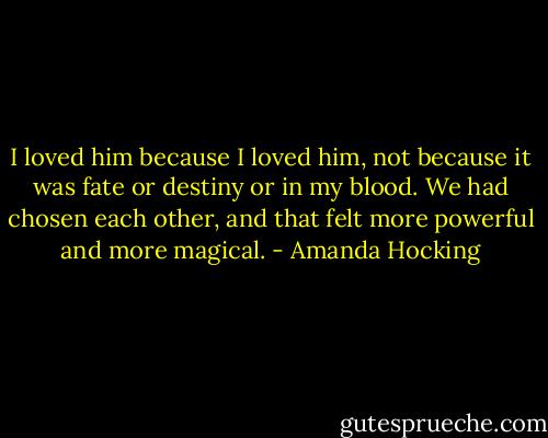 I loved him because I loved him, not because it was fate or destiny or in my blood. We had chosen each other, and that felt more powerful and more magical. - Amanda Hocking