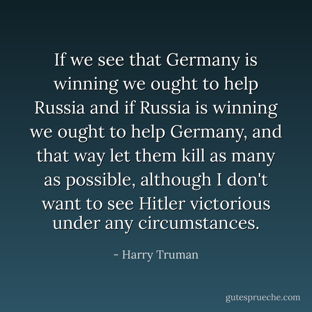 If we see that Germany is winning we ought to help Russia and if Russia is winning we ought to help Germany, and that way let them kill as many as possible, although I don't want to see Hitler victorious under any circumstances. - Harry Truman