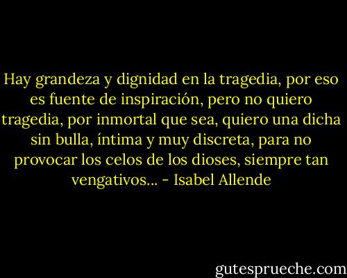 Hay grandeza y dignidad en la tragedia, por eso es fuente de inspiración, pero no quiero tragedia, por inmortal que sea, quiero una dicha sin bulla, íntima y muy discreta, para no provocar los celos de los dioses, siempre tan vengativos... - Isabel Allende