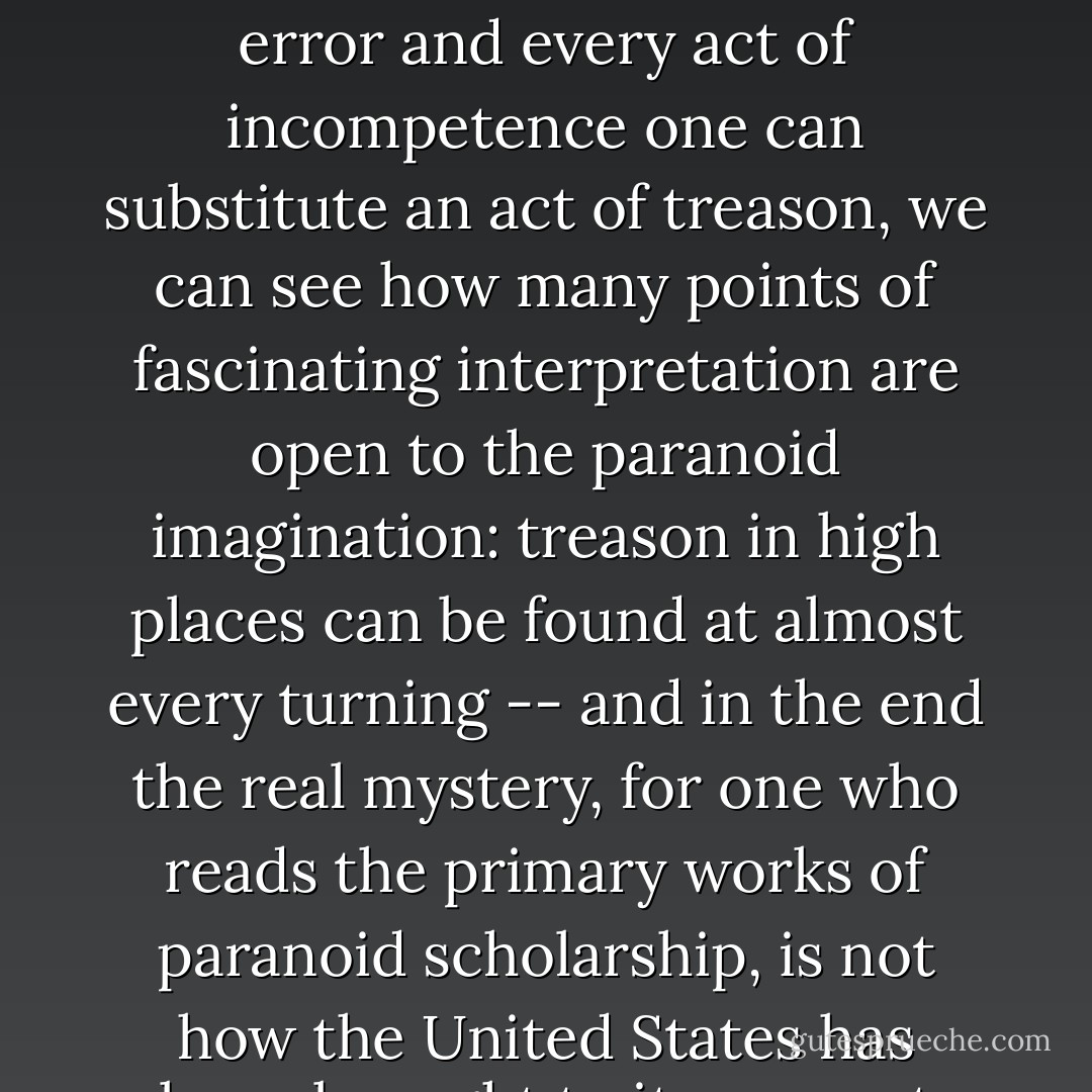 Any historian of warfare knows that it is in good part a comedy of errors and a museum of incompetence; but if for every error and every act of incompetence one can substitute an act of treason, we can see how many points of fascinating interpretation are open to the paranoid imagination: treason in high places can be found at almost every turning -- and in the end the real mystery, for one who reads the primary works of paranoid scholarship, is not how the United States has been brought to its present dangerous position, but how it has managed to survive at all. - Richard Hofstadter