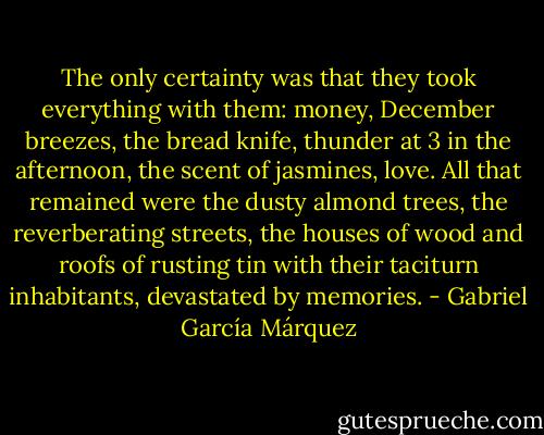 The only certainty was that they took everything with them: money, December breezes, the bread knife, thunder at 3 in the afternoon, the scent of jasmines, love. All that remained were the dusty almond trees, the reverberating streets, the houses of wood and roofs of rusting tin with their taciturn inhabitants, devastated by memories. - Gabriel García Márquez