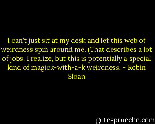 I can't just sit at my desk and let this web of weirdness spin around me. (That describes a lot of jobs, I realize, but this is potentially a special kind of magick-with-a-k weirdness. - Robin Sloan