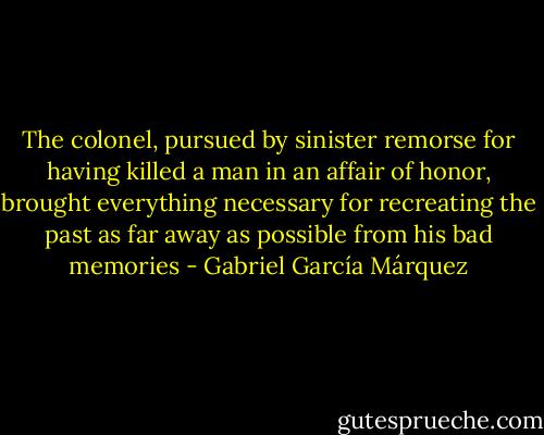 The colonel, pursued by sinister remorse for having killed a man in an affair of honor, brought everything necessary for recreating the past as far away as possible from his bad memories - Gabriel García Márquez