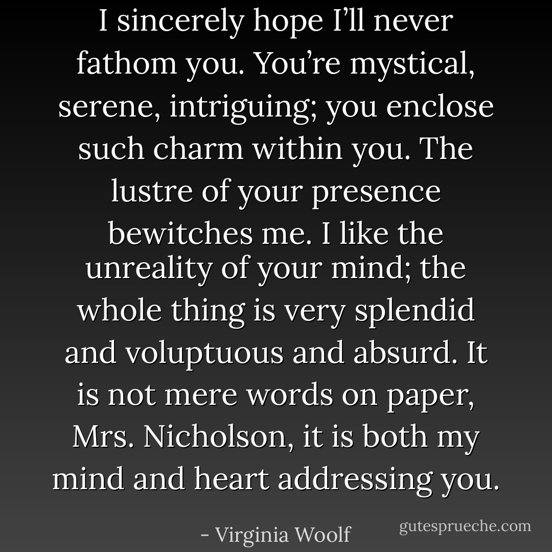 I sincerely hope I’ll never fathom you. You’re mystical, serene, intriguing; you enclose such charm within you. The lustre of your presence bewitches me. I like the unreality of your mind; the whole thing is very splendid and voluptuous and absurd. It is not mere words on paper, Mrs. Nicholson, it is both my mind and heart addressing you. - Virginia Woolf