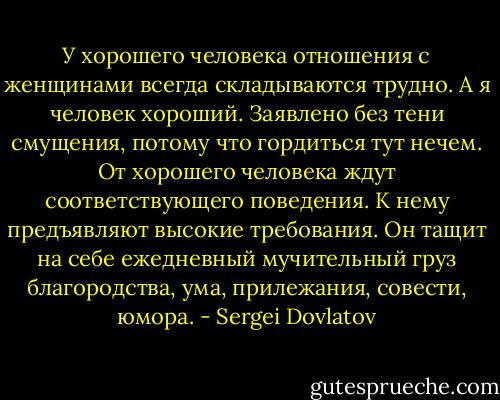 У хорошего человека отношения с женщинами всегда складываются трудно. А я человек хороший. Заявлено без тени смущения, потому что гордиться тут нечем. От хорошего человека ждут соответствующего поведения. К нему предъявляют высокие требования. Он тащит на себе ежедневный мучительный груз благородства, ума, прилежания, совести, юмора. - Sergei Dovlatov