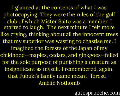 I glanced at the contents of what I was photocopying. They were the rules of the golf club of which Mister Saito was a member. I started to laugh.<br /><br />The next minute I felt more like crying, thinking about all the innocent trees that my superior was wasting to chastise me. I imagined the forests of the Japan of my childhood—maples, cedars, and ginkgoes—felled for the sole purpose of punishing a creature as insignificant as myself. I remembered, again, that Fubuki’s family name meant “forest. - Amélie Nothomb