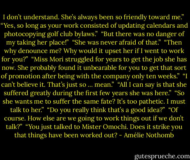 I don’t understand. She’s always been so friendly toward me.”<br /><br />“Yes, so long as your work consisted of updating calendars and photocopying golf club bylaws.”<br /><br />“But there was no danger of my taking her place!”<br /><br />“She was never afraid of that.”<br /><br />“Then why denounce me? Why would it upset her if I went to work for you?”<br /><br />“Miss Mori struggled for years to get the job she has now. She probably found it unbearable for you to get that sort of promotion after being with the company only ten weeks.”<br /><br />“I can’t believe it. That’s just so … mean.”<br /><br />“All I can say is that she suffered greatly during the first few years she was here.”<br /><br />“So she wants me to suffer the same fate? It’s too pathetic. I must talk to her.”<br /><br />“Do you really think that’s a good idea?”<br /><br />“Of course. How else are we going to work things out if we don’t talk?”<br /><br />“You just talked to Mister Omochi. Does it strike you that things have been worked out? - Amélie Nothomb