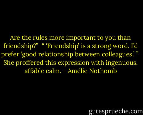 Are the rules more important to you than friendship?”<br /><br />“ ‘Friendship’ is a strong word. I’d prefer ‘good relationship between colleagues.’ ”<br /><br />She proffered this expression with ingenuous, affable calm. - Amélie Nothomb