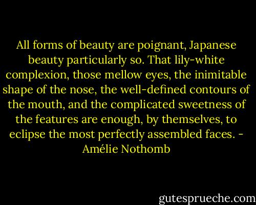 All forms of beauty are poignant, Japanese beauty particularly so. That lily-white complexion, those mellow eyes, the inimitable shape of the nose, the well-defined contours of the mouth, and the complicated sweetness of the features are enough, by themselves, to eclipse the most perfectly assembled faces. - Amélie Nothomb