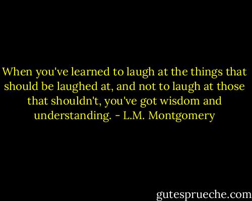 When you've learned to laugh at the things that should be laughed at, and not to laugh at those that shouldn't, you've got wisdom and understanding. - L.M. Montgomery