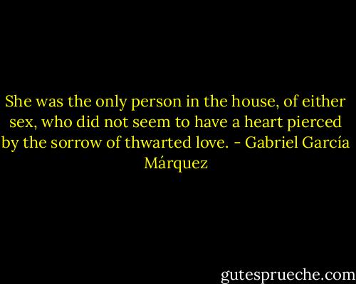 She was the only person in the house, of either sex, who did not seem to have a heart pierced by the sorrow of thwarted love. - Gabriel García Márquez