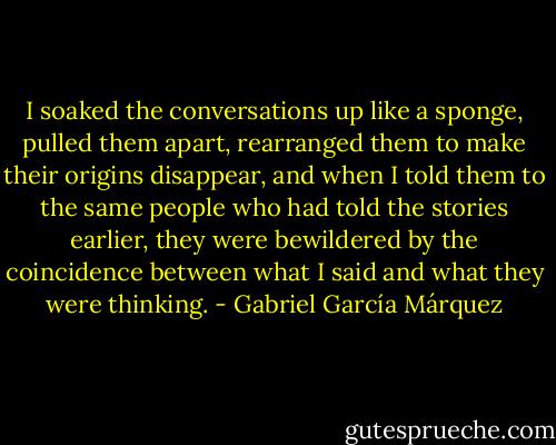 I soaked the conversations up like a sponge, pulled them apart, rearranged them to make their origins disappear, and when I told them to the same people who had told the stories earlier, they were bewildered by the coincidence between what I said and what they were thinking. - Gabriel García Márquez