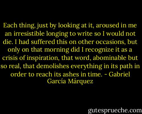 Each thing, just by looking at it, aroused in me an irresistible longing to write so I would not die. I had suffered this on other occasions, but only on that morning did I recognize it as a crisis of inspiration, that word, abominable but so real, that demolishes everything in its path in order to reach its ashes in time. - Gabriel García Márquez
