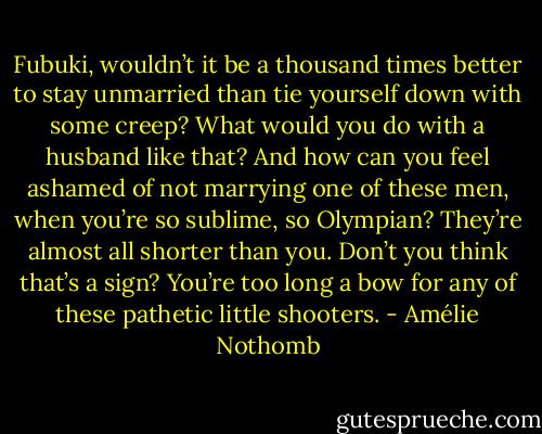 Fubuki, wouldn’t it be a thousand times better to stay unmarried than tie yourself down with some creep? What would you do with a husband like that? And how can you feel ashamed of not marrying one of these men, when you’re so sublime, so Olympian? They’re almost all shorter than you. Don’t you think that’s a sign? You’re too long a bow for any of these pathetic little shooters. - Amélie Nothomb