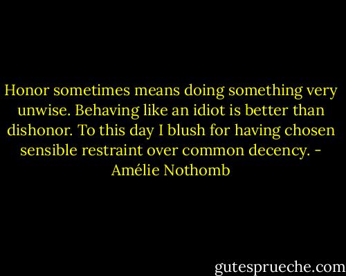 Honor sometimes means doing something very unwise. Behaving like an idiot is better than dishonor. To this day I blush for having chosen sensible restraint over common decency. - Amélie Nothomb