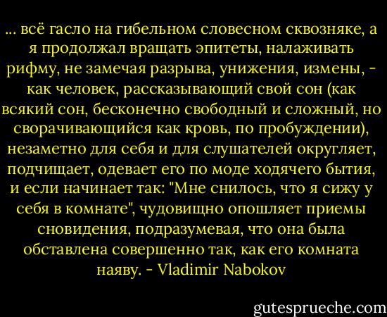 ... всё гасло на гибельном словесном сквозняке, а я продолжал вращать эпитеты, налаживать рифму, не замечая разрыва, унижения, измены, - как человек, рассказывающий свой сон (как всякий сон, бесконечно свободный и сложный, но сворачивающийся как кровь, по пробуждении), незаметно для себя и для слушателей округляет, подчищает, одевает его по моде ходячего бытия, и если начинает так: "Мне снилось, что я сижу у себя в комнате", чудовищно опошляет приемы сновидения, подразумевая, что она была обставлена совершенно так, как его комната наяву. - Vladimir Nabokov