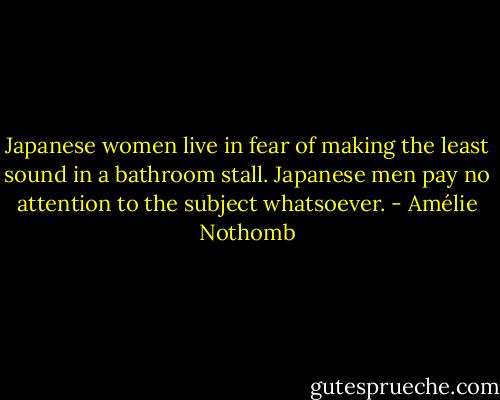 Japanese women live in fear of making the least sound in a bathroom stall. Japanese men pay no attention to the subject whatsoever. - Amélie Nothomb