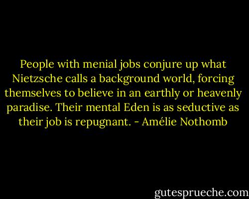 People with menial jobs conjure up what Nietzsche calls a background world, forcing themselves to believe in an earthly or heavenly paradise. Their mental Eden is as seductive as their job is repugnant. - Amélie Nothomb