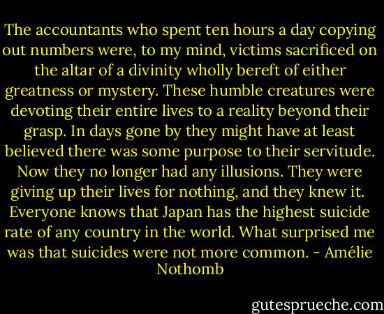 The accountants who spent ten hours a day copying out numbers were, to my mind, victims sacrificed on the altar of a divinity wholly bereft of either greatness or mystery. These humble creatures were devoting their entire lives to a reality beyond their grasp. In days gone by they might have at least believed there was some purpose to their servitude. Now they no longer had any illusions. They were giving up their lives for nothing, and they knew it.<br /><br />Everyone knows that Japan has the highest suicide rate of any country in the world. What surprised me was that suicides were not more common. - Amélie Nothomb