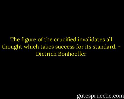 The figure of the crucified invalidates all thought which takes success for its standard. - Dietrich Bonhoeffer