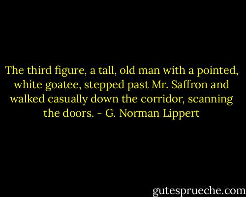 The third figure, a tall, old man with a pointed, white goatee, stepped past Mr. Saffron and walked casually down the corridor, scanning the doors. - G. Norman Lippert