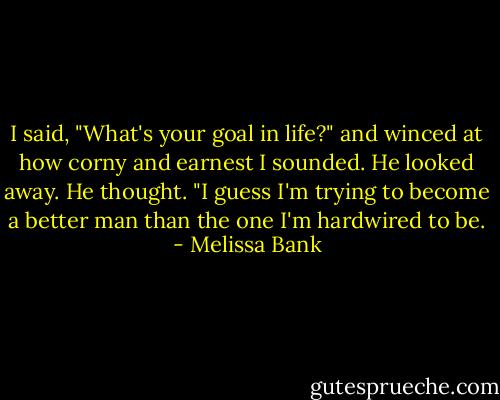 I said, "What's your goal in life?" and winced at how corny and earnest I sounded.<br />He looked away. He thought. "I guess I'm trying to become a better man than the one I'm hardwired to be. - Melissa Bank