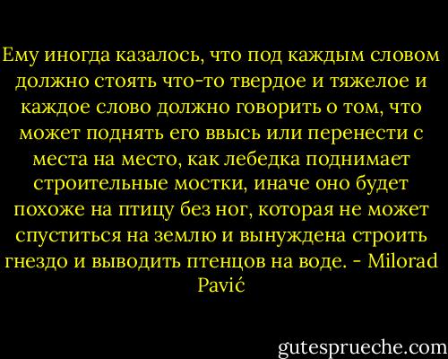 Ему иногда казалось, что под каждым<br />словом должно стоять что-то твердое и тяжелое и каждое слово должно говорить<br />о том, что может поднять его ввысь или перенести с места на место, как лебедка поднимает строительные мостки, иначе оно будет похоже на птицу без ног, которая не может спуститься на землю и вынуждена строить гнездо и выводить птенцов на воде. - Milorad Pavić