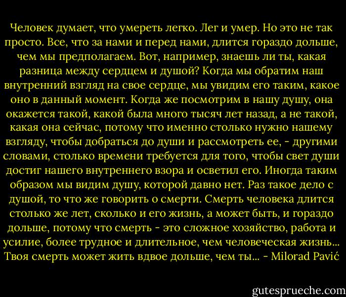 Человек думает, что умереть легко. Лег и умер. Но это не так просто. Все, что за нами и перед нами, длится гораздо дольше, чем мы предполагаем. Вот, например, знаешь ли ты, какая разница между сердцем и душой? Когда мы обратим наш внутренний взгляд на свое сердце, мы увидим его таким, какое оно в данный момент. Когда же посмотрим в нашу душу, она окажется такой, какой была много тысяч лет назад, а не такой, какая она сейчас, потому что именно столько нужно нашему взгляду, чтобы добраться до души и рассмотреть ее, - другими словами, столько времени требуется для того, чтобы свет души достиг нашего внутреннего взора и осветил его. Иногда таким образом мы видим душу, которой давно нет. Раз такое дело с душой, то что же говорить о смерти. Смерть человека длится столько же лет, сколько и его жизнь, а может быть, и гораздо дольше, потому что смерть - это сложное хозяйство, работа и усилие, более трудное и длительное, чем человеческая жизнь...<br />Твоя смерть может жить вдвое дольше, чем ты... - Milorad Pavić