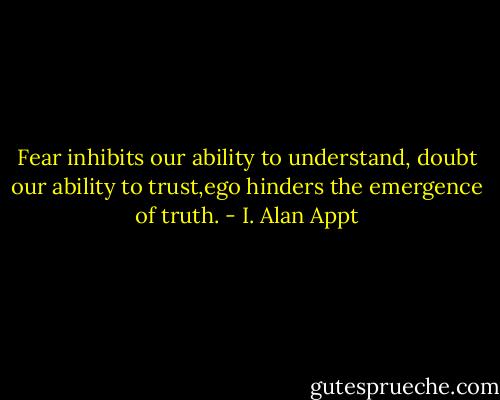 Fear inhibits our ability to understand,<br />doubt our ability to trust,ego hinders the emergence of truth. - I. Alan Appt