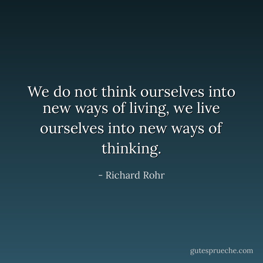 We do not think ourselves into new ways of living, we live ourselves into new ways of thinking. - Richard Rohr
