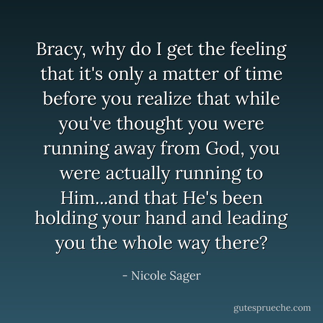 Bracy, why do I get the feeling that it's only a matter of time before you realize that while you've thought you were running away from God, you were actually running to Him...and that He's been holding your hand and leading you the whole way there? - Nicole Sager